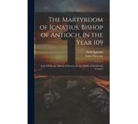 The Martyrdom Of Ignatius, Bishop Of Antioch, In The Year 109; And Of Polycarp, Bishop Of Smyrna, In The Middle Of The Second Century