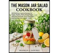 THE MASON JAR SALAD COOKBOOK: 100 Delicious Layered Recipes for Fresh, Healthy, Make-Ahead Meals with Easy Dressings, Smart Meal Prep, and Everyday Grab-and-Go Salads