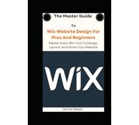 The Master Guide To Wix Website Design For Pros And Beginners: Master Every Wix Tool To Design, Launch, And Grow Your Website