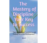 The Mastery of Discipline Your Key to Success: "Harnessing Focus, Consistency, and Purpose for a Life of Achievement"