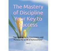 The Mastery of Discipline Your Key to Success: "Harnessing Focus, Consistency, and Purpose for a Life of Achievement"