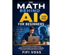 THE MATH BEHIND AI FOR BEGINNERS: A Clear And Practical Introduction To The Mathematical Foundations Of Artificial Intelligence, Machine Learning ... Optimization, And Intelligent Decision-Making