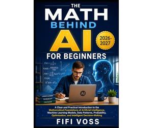 THE MATH BEHIND AI FOR BEGINNERS: A Clear And Practical Introduction To The Mathematical Foundations Of Artificial Intelligence, Machine Learning ... Optimization, And Intelligent Decision-Making