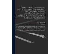 The Mechanic's Companion, Or, The Elements And Practice Of Carpentry, Joinery, Bricklaying, Masonry, Slating, Plastering, Painting, Smithing, And Turning