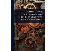 The Mechanic's, Machinist's, And Engineer's Practical Book Of Reference