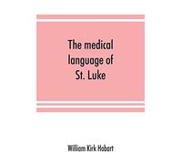 The Medical Language Of St. Luke; A Proof From Internal Evidence That "The Gospel According To St. Luke" And "The Acts Of The Apostles" Were Written By The Same Person, And That The Writer Was A Medic