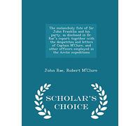 The Melancholy Fate of Sir John Franklin and His Party, as Disclosed in Dr. Raes Report; Together with the Despatches and Letters of Captain M'Clure, ... Arctic Expeditions - Scholar's Choice Edition