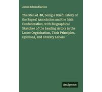 The Men of '48, Being a Brief History of the Repeal Association and the Irish Confederation, with Biographical Sketches of the Leading Actors in the ... Principles, Opinions, and Literary Labors