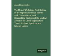 The Men of '48, Being a Brief History of the Repeal Association and the Irish Confederation, with Biographical Sketches of the Leading Actors in the ... Principles, Opinions, and Literary Labors