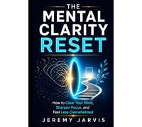 The Mental Clarity Reset: How to Clear Your Mind, Sharpen Focus, and Feel Less Overwhelmed