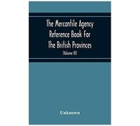 The Mercantile Agency Reference Book For The British Provinces; Containing Ratings Of Merchants, Manufacturers, And Traders Generally, Throughout The Dominion Of Canada 1866 (Volume Iii)
