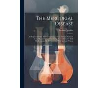 The Mercurial Disease: An Inquiry Into The History And Nature Of The Disease Produced In The Human Constitution By The Use Of Mercury, With O