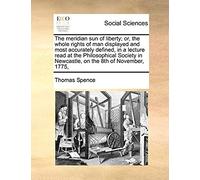 The Meridian Sun Of Liberty; Or, The Whole Rights Of Man Displayed And Most Accurately Defined, In A Lecture Read At The Philosophical Society In Newcastle, On The 8th Of November, 1775,
