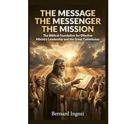 The Message - The Messenger - The Mission: The Biblical Foundation for Effective Ministry Leadership and the Great Commission