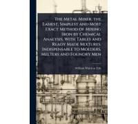The Metal Mixer, The Easiest, Simplest And Most Exact Method Of Mixing Iron By Chemical Analysis, With Tables And Ready Made Mixtures. Indispensable To Molders, Melters And Foundry Men