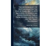 The Meteorology Of Nottingham For The Past 12 Years, 1867 To 1878 Inclusive. To Which Are Added Rainfall Tables From Several Localities On The Trent Watershed