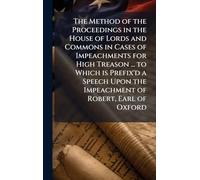 The Method of the Proceedings in the House of Lords and Commons in Cases of Impeachments for High Treason ... to Which is Prefix'd a Speech Upon the Impeachment of Robert, Earl of Oxford