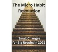 The Micro Habit Revolution: Small Changes For Big Results In 2025: Master The Science Of Tiny Changes To Thrive In A Fast-Paced World