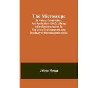 The Microscope. Its History, Construction, And Application 15th Ed.; Being A Familiar Introduction To The Use Of The Instrument, And The Study Of Microscopical Science
