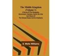 The Middle Kingdom (Volume 1); A Survey Of The Geography, Government, Literature, Social Life, Arts, And History Of The Chinese Empire And Its Inhabitants