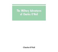 The Military Adventures Of Charles O'neil, Who Was A Soldier In The Army Of Lord Wellington During The Memorable Peninsular War And The Continental Campaigns From 1811 To 1815