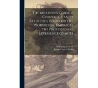 The Milliner's Guide, A Complete Handy Reference Book For The Workroom, Embraces The Professional Experience Of Ages