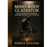 The Mind-Body Gladiator: Train Your Mind Like a Warrior, Transform Your Body Like a Champion