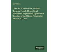 The Mind of Mencius. Or, Political Economy Founded Upon Moral Philosophy. A Systematic Digest of the Doctrines of the Chinese Philosopher Mencius, B.C. 325