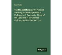 The Mind of Mencius. Or, Political Economy Founded Upon Moral Philosophy. A Systematic Digest of the Doctrines of the Chinese Philosopher Mencius, B.C. 325