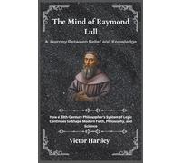 The Mind of Raymond Lull: A Journey Between Belief and Knowledge: How a 13th-Century Philosopher’s System of Logic Continues to Shape Modern Faith, Philosophy, and Science