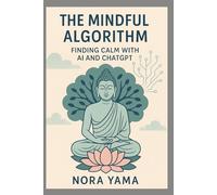 The Mindful Algorithm - Finding Calm with AI and ChatGPT: How to Use AI as a Companion for Mindfulness, Meditation, and Balance