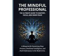 The Mindful Professional: The Ultimate Guide to Mastery, Focus, and Inner Peace: A Blueprint for Sustaining Deep Presence, Emotional Intelligence, and Peak Performance in the Modern Era