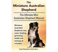 The Miniature Australian Shepherd. The Ultimate Mini Australian Shepherd Manual Miniature Australian Shepherd Care, Costs, Feeding, Grooming, Health And Training All Included.
