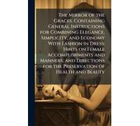 The Mirror Of The Graces. Containing General Instructions For Combining Elegance, Simplicity, And Economy With Fashion In Dress; Hints On Female Accomplishments And Manners; And Directions For The Pre