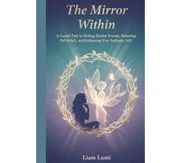 The Mirror Within: A Guided Path to Healing Hidden Wounds, Releasing Old Beliefs, and Embracing Your Authentic Self