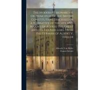 The Moderate Monarchy, Or Principles Of The British Constitution, Described In A Narrative Of The Life And Maxims Of Alfred The Great And His Counsellors. From The German Of Albert V. Haller