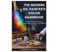 THE MODERN OIL PAINTER'S COLOR HANDBOOK: Expert Techniques for Mixing, Understanding Pigments, and Building Palettes