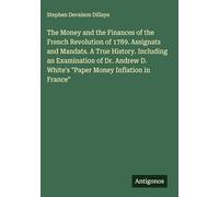 The Money and the Finances of the French Revolution of 1789. Assignats and Mandats. A True History. Including an Examination of Dr. Andrew D. White's "Paper Money Inflation in France"