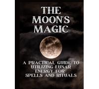 The Moon's Magic: A Practical Guide To Utilizing Lunar Energy For Spells And Rituals