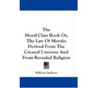 The Moral Class Book Or, the Law of Morals: Derived from the Created Universe and from Revealed Religion Sullivan, William (Auteur)