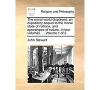 The Moral World Displayed: An Expository Sequel To The Moral State Of Nations, And Apocalypse Of Nature. In Two Volumes. ... Volume 1 Of 2