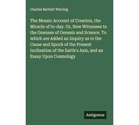 The Mosaic Account of Creation, the Miracle of to-day. Or, New Witnesses to the Oneness of Genesis and Science. To which are Added an Inquiry as to ... the Earth's Axis, and an Essay Upon Cosmology