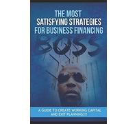 The Most Satisfying Strategies For Business Financing: A Guide To Create Working Capital And Exit Planning!!!: 1001