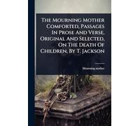 The Mourning Mother Comforted, Passages In Prose And Verse, Original And Selected, On The Death Of Children, By T. Jackson