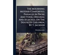 The Mourning Mother Comforted, Passages In Prose And Verse, Original And Selected, On The Death Of Children, By T. Jackson