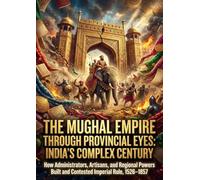 The Mughal Empire Through Provincial Eyes: India's Complex Century: How Administrators, Artisans, and Regional Powers Built and Contested Imperial Rule, 1526-1857