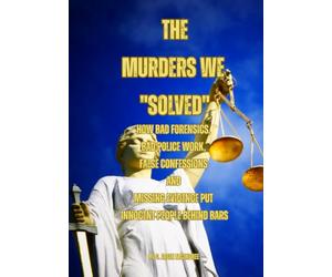 The Murders We "Solved": How Bad Forensics, Bad Police Work, False Confessions and Missing Evidence Put Innocent People Behind Bars