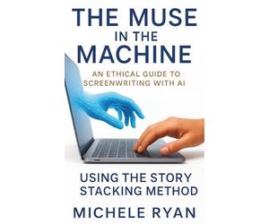 The Muse in the Machine: An Ethical Guide to Screenwriting with AI: Using the Story Stacking Method