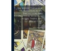 The Mystic Thesaurus, Or Initiation In The Theoretical And Practical Secrets Of Astral Truth, And Occult Art