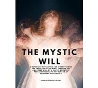 The Mystic Will - A Method Of Developing And Strengthening The Faculties Of The Mind, Through The Awakened Will, By A Simple, Scientific Process Possible To Any Person Of Ordinary Intelligence